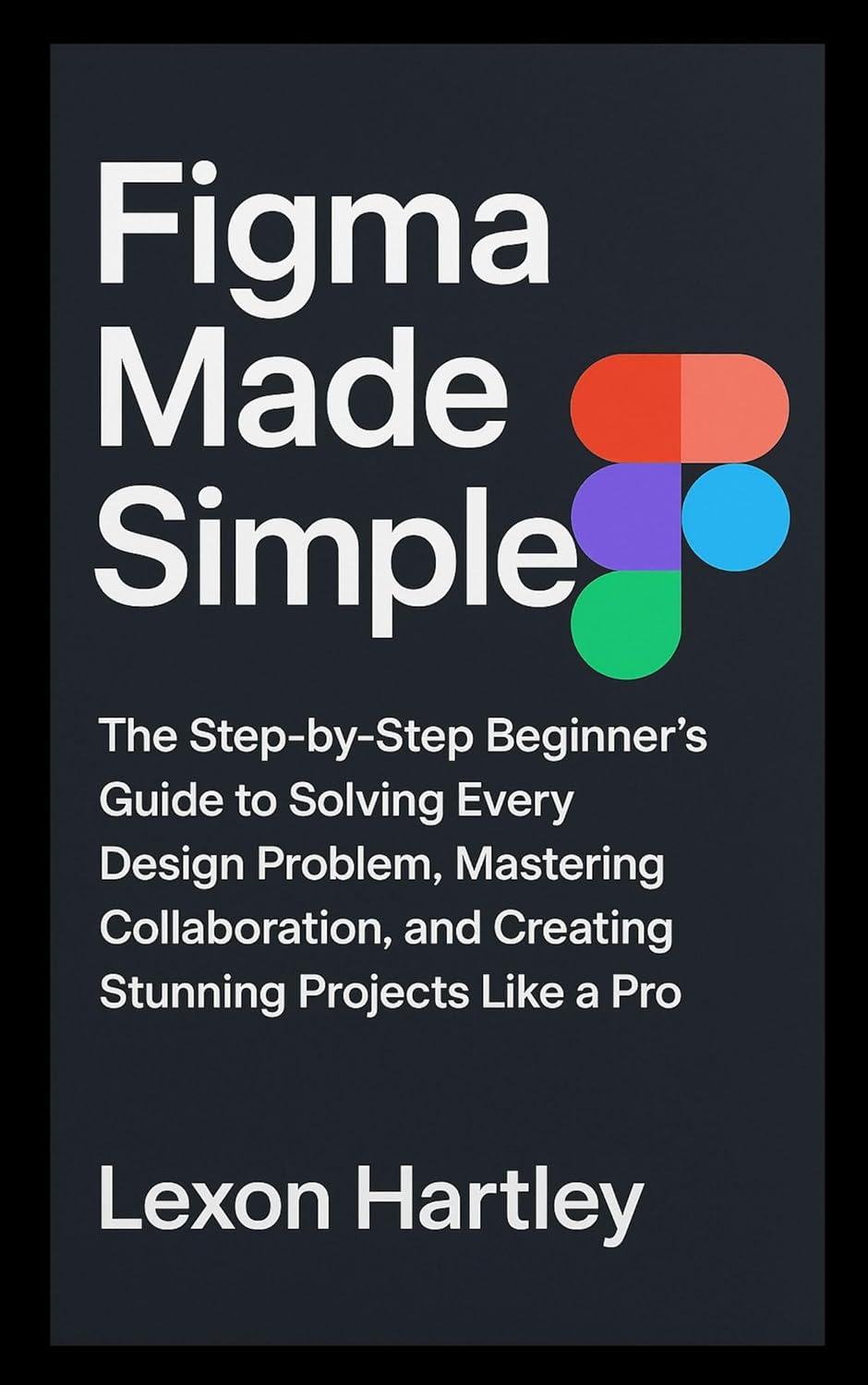 Figma Made Simple: The Step-by-Step Beginner’s Guide to Solving Every Design Problem, Mastering Collaboration, and Creating Stunning Projects Like a Pro (English Edition)