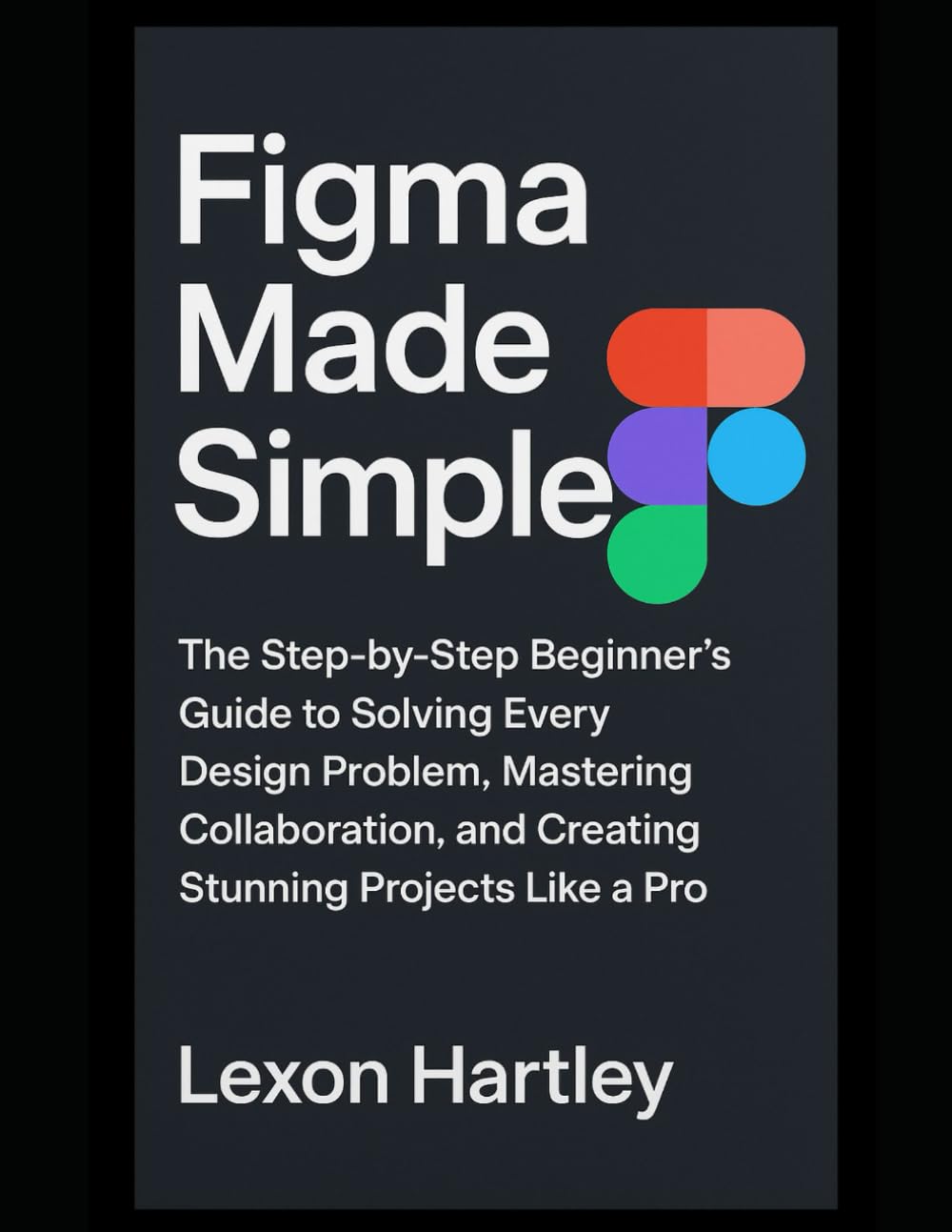 Figma Made Simple: The Step-by-Step Beginner’s Guide to Solving Every Design Problem, Mastering Collaboration, and Creating Stunning Projects Like a Pro
