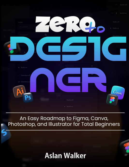 Zero to Designer: An Easy Roadmap to Figma, Canva, Photoshop, and Illustrator for Total Beginners